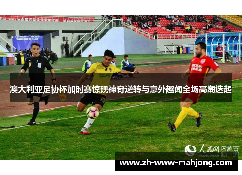 澳大利亚足协杯加时赛惊现神奇逆转与意外趣闻全场高潮迭起 澳大利亚足协杯加时赛惊现神奇逆转与意外趣闻全场高潮迭起