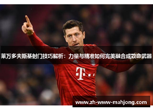 莱万多夫斯基射门技巧解析：力量与精准如何完美融合成致命武器