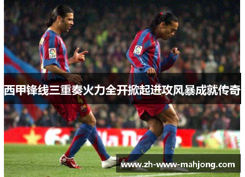 西甲锋线三重奏火力全开掀起进攻风暴成就传奇
